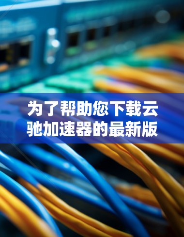 为了帮助您下载云驰加速器的最新版本，您可以按照以下步骤进行操作