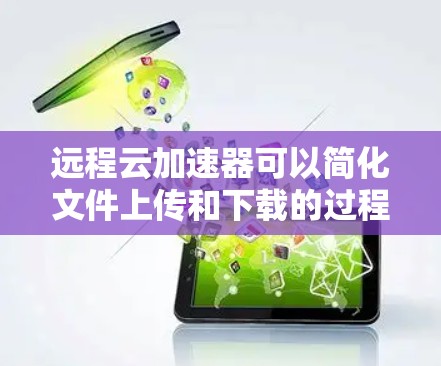 远程云加速器可以简化文件上传和下载的过程，特别是在移动设备上使用。以下是详细的步骤和注意事项