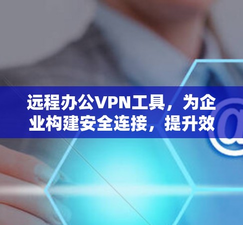 远程办公VPN工具，为企业构建安全连接，提升效率与隐私