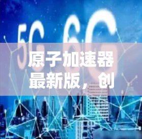 原子加速器最新版，创新技术与实际应用的完美融合