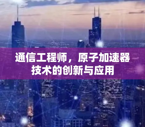 通信工程师，原子加速器技术的创新与应用