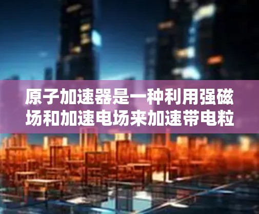 原子加速器是一种利用强磁场和加速电场来加速带电粒子的技术，广泛应用于核物理、粒子物理和材料科学等领域。以下是关于原子加速器的一些关键点