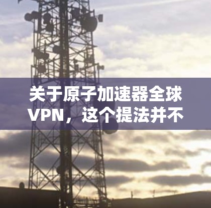 关于原子加速器全球VPN，这个提法并不太常见，但可以结合两种技术进行解释。以下是一些可能的相关信息