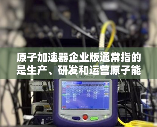 原子加速器企业版通常指的是生产、研发和运营原子能相关加速器的公司或机构。这些加速器主要用于高能粒子加速、核反应研究和核能技术开发等领域。以下是一些主要的原子加速器企业版