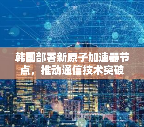 韩国部署新原子加速器节点，推动通信技术突破
