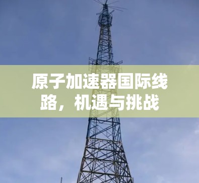 原子加速器国际线路，机遇与挑战