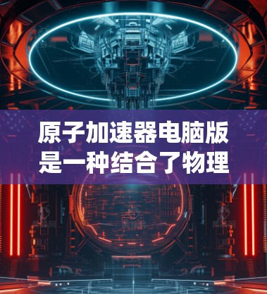 原子加速器电脑版是一种结合了物理模拟和计算机科学的系统，用于研究和设计原子加速器的物理过程，并通过电脑模拟来优化实验设计和数据分析。以下是对其的详细解释