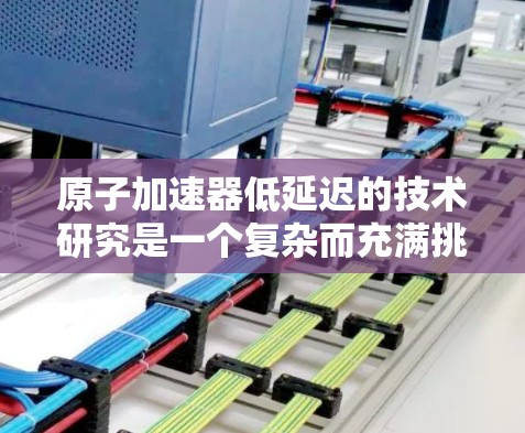 原子加速器低延迟的技术研究是一个复杂而充满挑战的问题，但通过综合多方面的努力，可以逐步缩短延迟并提升加速效果。以下是一些关键步骤和方法