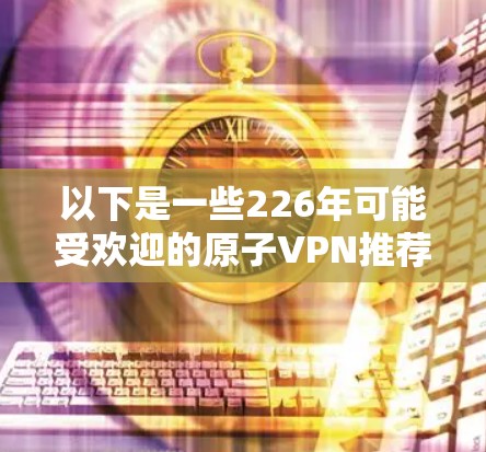 以下是一些226年可能受欢迎的原子VPN推荐，基于其在安全性、兼容性和用户反馈方面的表现