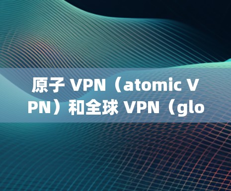 原子 VPN（atomic VPN）和全球 VPN（global VPN）是近年来网络技术发展中的两个重要概念，但它们本身并不是传统意义上的 VPN（虚拟网络）以下是关于这两个概念的简单解释