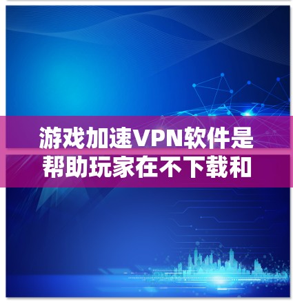 游戏加速VPN软件是帮助玩家在不下载和安装软件的情况下，直接访问游戏服务器，以提升游戏性能的工具。以下是针对游戏加速VPN软件的详细总结