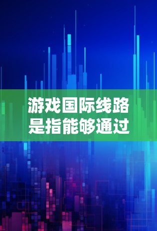 游戏国际线路是指能够通过国际互联网连接到本地游戏平台的网络设备，通常用UPX或UPX+标识。以下是关于UPX和UPX+的详细信息