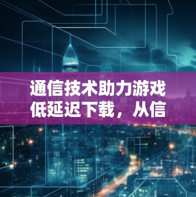 通信技术助力游戏低延迟下载，从信号传输到数据压缩的完美对接