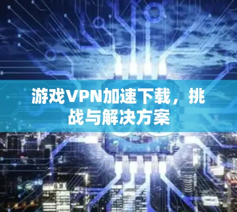 游戏VPN加速下载，挑战与解决方案