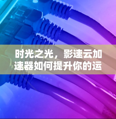 时光之光，影速云加速器如何提升你的运行速度