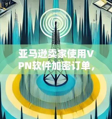 亚马逊卖家使用VPN软件加密订单，是一个有趣但涉及到多方面考虑的问题。以下是对这一做法的详细分析和建议
