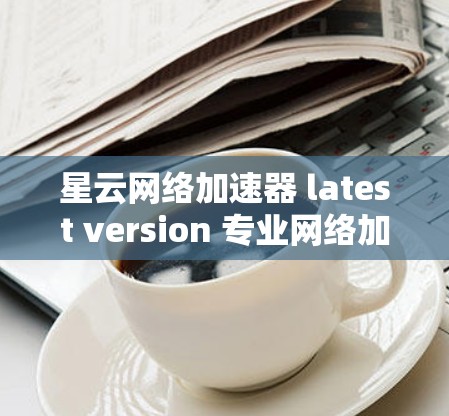 星云网络加速器 latest version 专业网络加速器推荐
